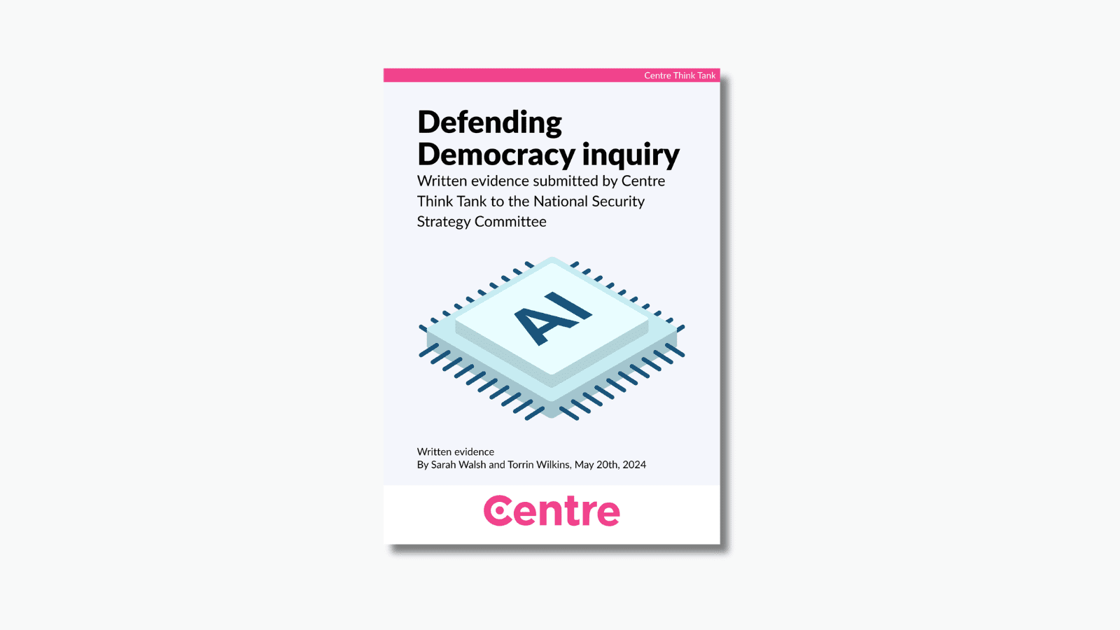A pink strip at the top of the paper with the words: "Centre Think Tank". The paper title is "Defending Democracy inquiry. Written evidence submitted by Centre Think Tank to the National Security Strategy Committee". Below is an image of a data chip with the letters "AI" on it. Beneath this are the words "Written evidence. By Sarah Walsh and Torrin Wilkins, May 20th, 2024. At the bottom is a white strip with the Centre Think Tank logo in pink beneath.