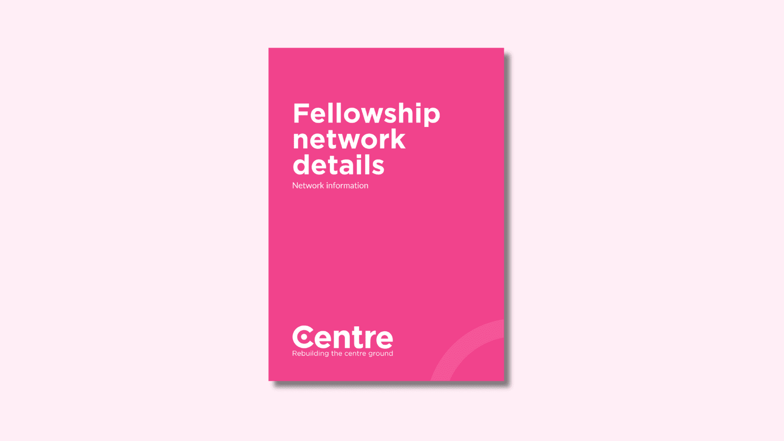 A light pink background with a document cover in pink. On the cover is the title "Fellowship network details" with the sub-title "Network information". At the bottom of the document cover is the Centre Think Tank logo and “Rebuilding the centre ground" underneath.