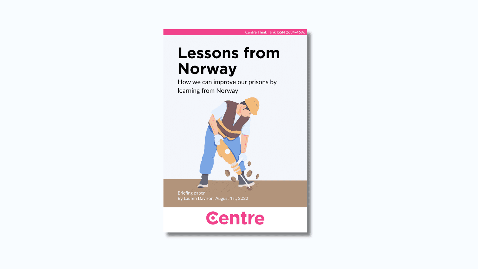 At the top of the paper is a pink strip with the words "Centre Think Tank ISSN 2634-4696". Below this is a paper cover in light blue on a blue background. The title is the words "Lessons from Norway. How we can improve our prisons by learning from Norway." Under this is an image of a man in a construction outfit, including an orange hard hat, brown vest and blue trousers, using a drill on the ground. Under this are the words "Briefing paper. By Lauren Davison, August 1st, 2022."