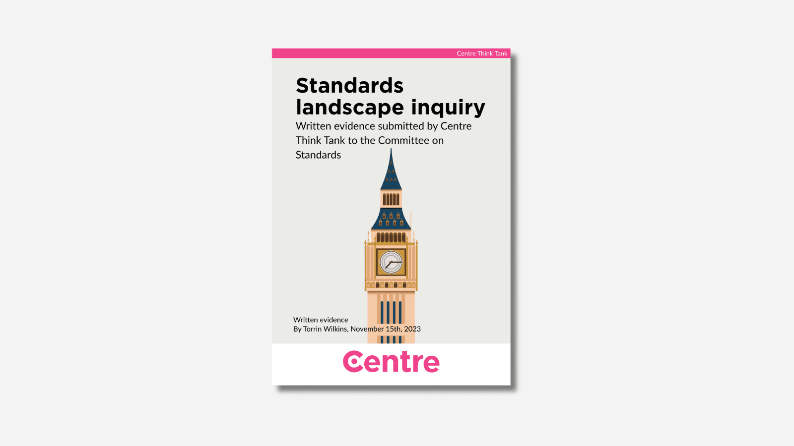 A pink strip at the top of the paper with the words: "Centre Think Tank". The paper title is "Standards landscape inquiry. Written evidence submitted by Centre Think Tank to the Committee on Standards". Below is a very dark yellow background with a graphic of Big Ben with a blue slanted roof and the clock below. Beneath this are the rods "Written evidence. By Torrin Wilkins, November 15th, 2023. At the bottom is a white strip with the Centre Think Tank logo in pink beneath.