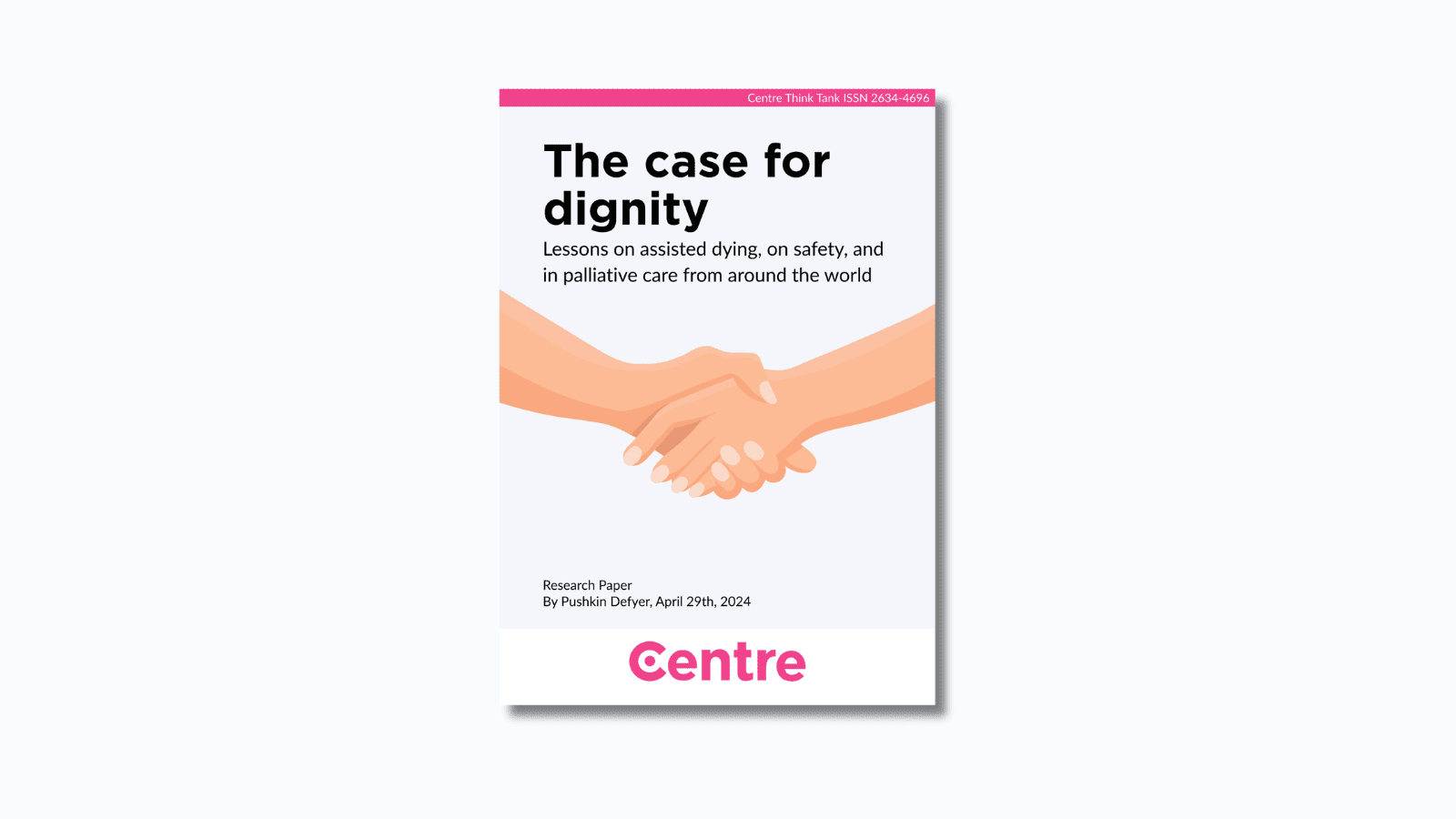 A pink strip at the top of the paper with the words: "Centre Think Tank ISSN 2634-4696". The paper is titled "The case for dignity: Lessons on assisted dying on safety and in palliative care from around the world". Below is a light blue section with two hands holding each other. Below this are the words: "Research paper. By Pushkin Defyer, 29th April 2023. At the bottom is a white strip with the Centre Think Tank logo in pink beneath.
